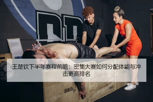 王楚钦下半年赛程前瞻：密集大赛如何分配体能与冲击更高排名 - maiqiuzhan